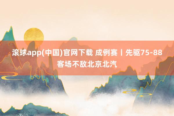 滚球app(中国)官网下载 成例赛丨先驱75-88客场不敌北京北汽