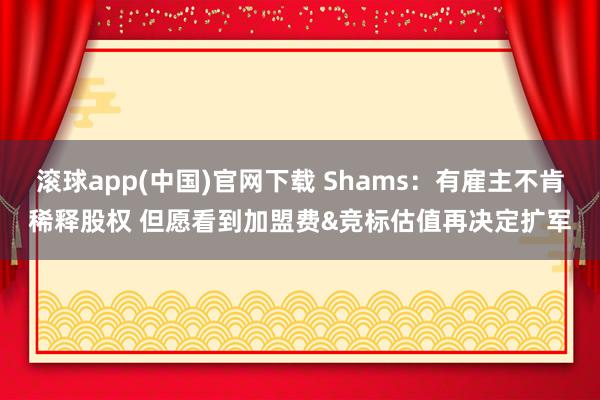 滚球app(中国)官网下载 Shams：有雇主不肯稀释股权 但愿看到加盟费&竞标估值再决定扩军