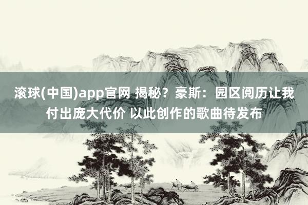 滚球(中国)app官网 揭秘？豪斯：园区阅历让我付出庞大代价 以此创作的歌曲待发布