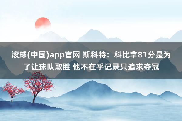 滚球(中国)app官网 斯科特：科比拿81分是为了让球队取胜 他不在乎记录只追求夺冠