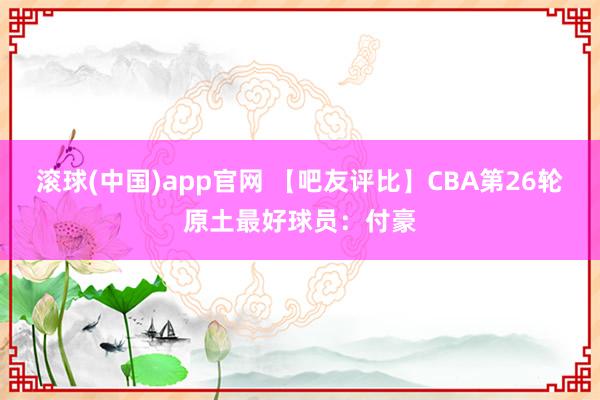 滚球(中国)app官网 【吧友评比】CBA第26轮原土最好球员：付豪