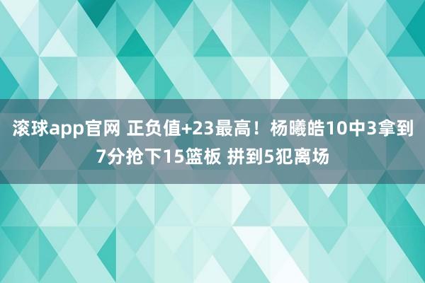 滚球app官网 正负值+23最高！杨曦皓10中3拿到7分抢下15篮板 拼到5犯离场