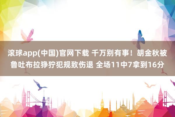 滚球app(中国)官网下载 千万别有事！胡金秋被鲁吐布拉狰狞犯规致伤退 全场11中7拿到16分