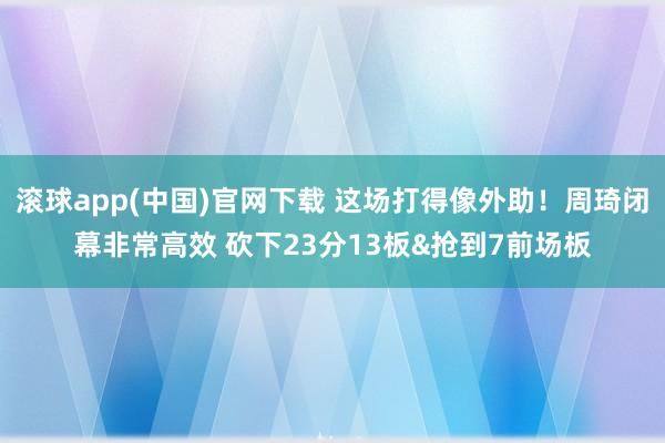 滚球app(中国)官网下载 这场打得像外助！周琦闭幕非常高效 砍下23分13板&抢到7前场板