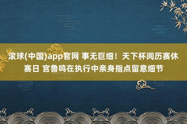 滚球(中国)app官网 事无巨细！天下杯阅历赛休赛日 宫鲁鸣在执行中亲身指点留意细节