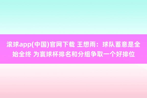 滚球app(中国)官网下载 王想雨：球队蓄意是全始全终 为寰球杯排名和分组争取一个好排位