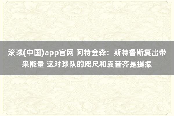 滚球(中国)app官网 阿特金森：斯特鲁斯复出带来能量 这对球队的咫尺和曩昔齐是提振