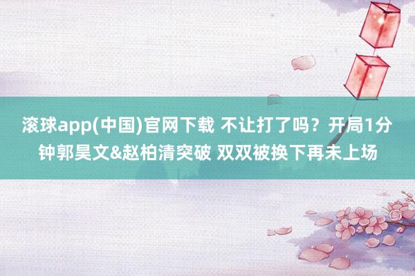 滚球app(中国)官网下载 不让打了吗？开局1分钟郭昊文&赵柏清突破 双双被换下再未上场