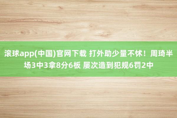 滚球app(中国)官网下载 打外助少量不怵！周琦半场3中3拿8分6板 屡次造到犯规6罚2中