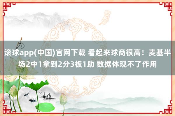 滚球app(中国)官网下载 看起来球商很高！麦基半场2中1拿到2分3板1助 数据体现不了作用