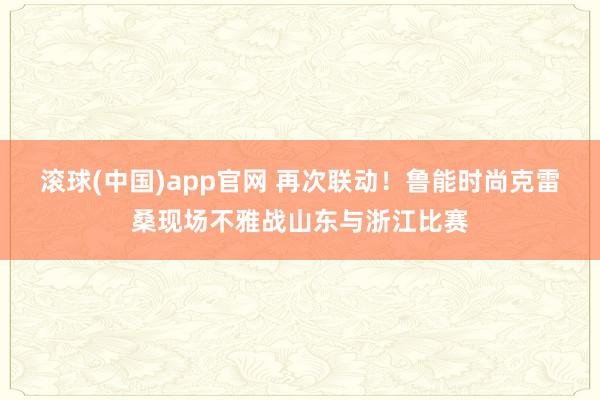 滚球(中国)app官网 再次联动！鲁能时尚克雷桑现场不雅战山东与浙江比赛