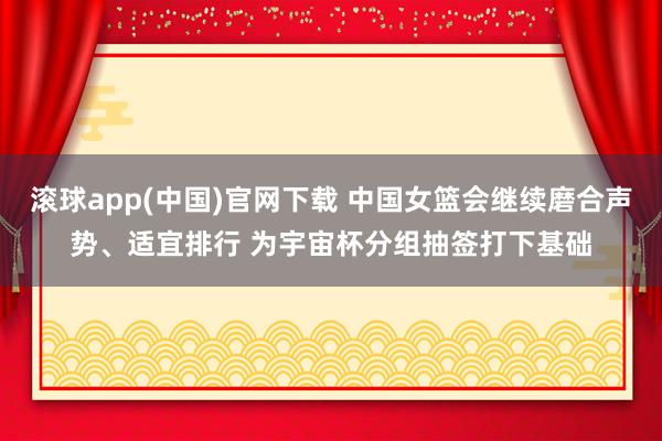 滚球app(中国)官网下载 中国女篮会继续磨合声势、适宜排行 为宇宙杯分组抽签打下基础