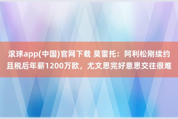 滚球app(中国)官网下载 莫雷托：阿利松刚续约且税后年薪1200万欧，尤文思完好意思交往很难