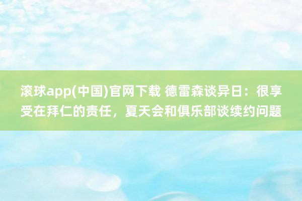 滚球app(中国)官网下载 德雷森谈异日：很享受在拜仁的责任，夏天会和俱乐部谈续约问题