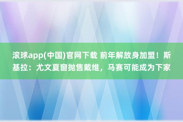 滚球app(中国)官网下载 前年解放身加盟！斯基拉：尤文夏窗抛售戴维，马赛可能成为下家
