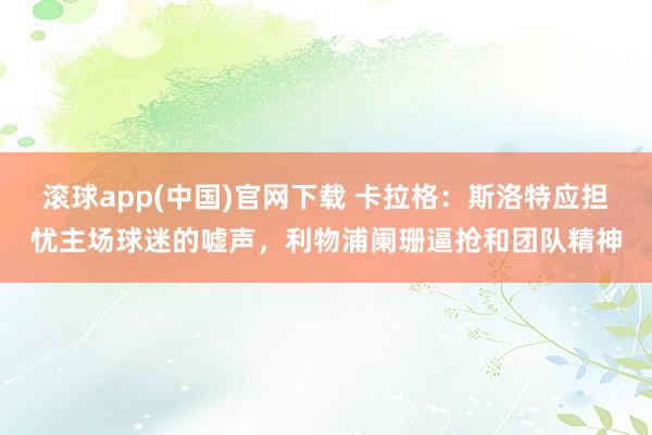 滚球app(中国)官网下载 卡拉格：斯洛特应担忧主场球迷的嘘声，利物浦阑珊逼抢和团队精神