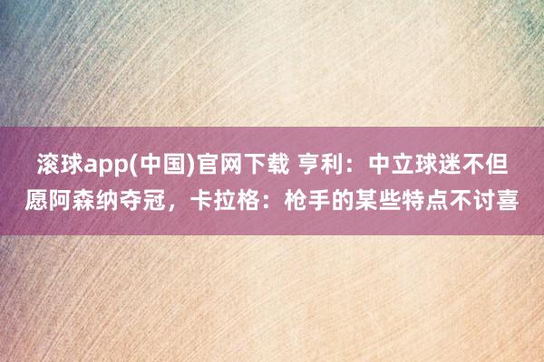 滚球app(中国)官网下载 亨利：中立球迷不但愿阿森纳夺冠，卡拉格：枪手的某些特点不讨喜