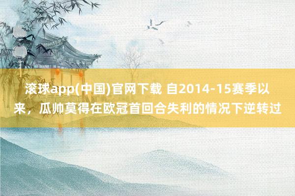 滚球app(中国)官网下载 自2014-15赛季以来，瓜帅莫得在欧冠首回合失利的情况下逆转过