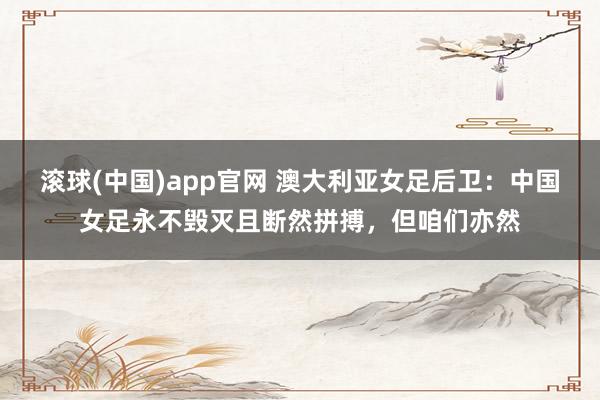 滚球(中国)app官网 澳大利亚女足后卫：中国女足永不毁灭且断然拼搏，但咱们亦然