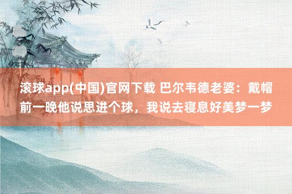 滚球app(中国)官网下载 巴尔韦德老婆：戴帽前一晚他说思进个球，我说去寝息好美梦一梦