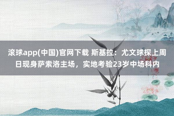 滚球app(中国)官网下载 斯基拉：尤文球探上周日现身萨索洛主场，实地考验23岁中场科内