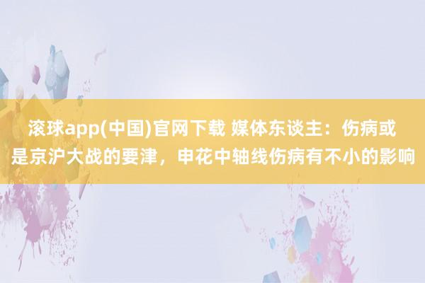 滚球app(中国)官网下载 媒体东谈主：伤病或是京沪大战的要津，申花中轴线伤病有不小的影响
