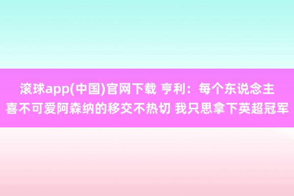 滚球app(中国)官网下载 亨利：每个东说念主喜不可爱阿森纳的移交不热切 我只思拿下英超冠军
