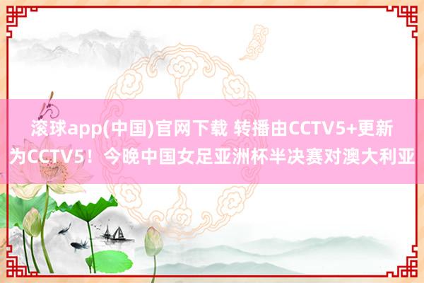滚球app(中国)官网下载 转播由CCTV5+更新为CCTV5！今晚中国女足亚洲杯半决赛对澳大利亚
