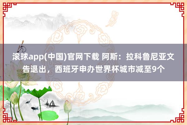 滚球app(中国)官网下载 阿斯：拉科鲁尼亚文告退出，西班牙申办世界杯城市减至9个