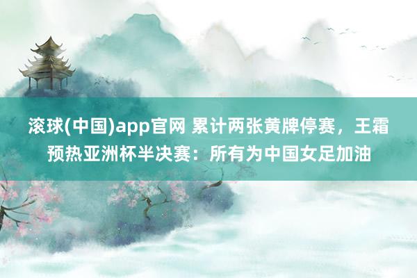 滚球(中国)app官网 累计两张黄牌停赛，王霜预热亚洲杯半决赛：所有为中国女足加油