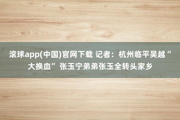滚球app(中国)官网下载 记者：杭州临平吴越“大换血” 张玉宁弟弟张玉全转头家乡