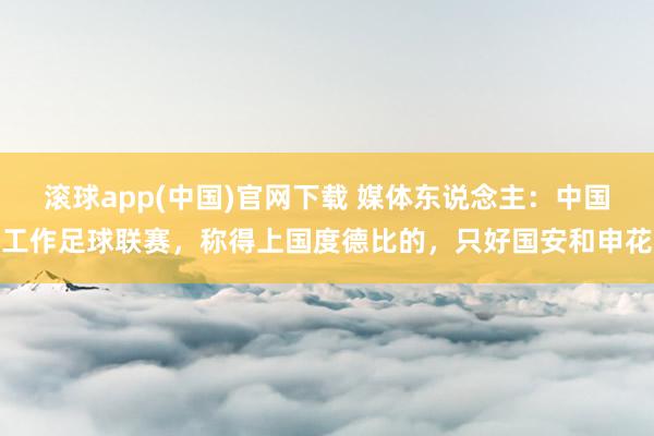 滚球app(中国)官网下载 媒体东说念主：中国工作足球联赛，称得上国度德比的，只好国安和申花