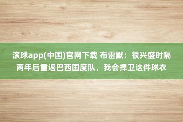 滚球app(中国)官网下载 布雷默：很兴盛时隔两年后重返巴西国度队，我会捍卫这件球衣