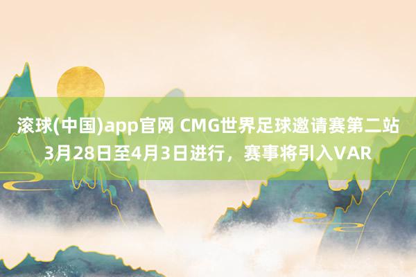 滚球(中国)app官网 CMG世界足球邀请赛第二站3月28日至4月3日进行，赛事将引入VAR