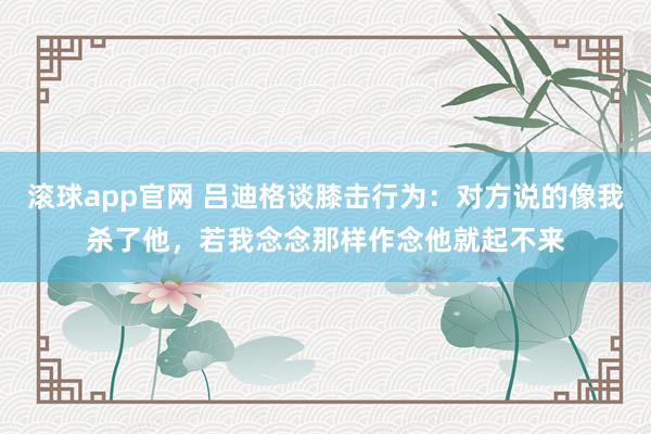 滚球app官网 吕迪格谈膝击行为：对方说的像我杀了他，若我念念那样作念他就起不来