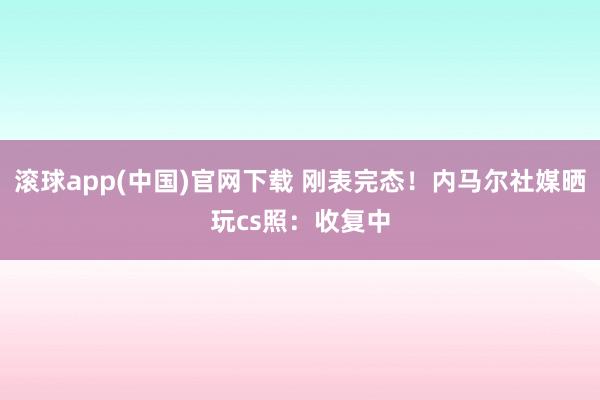 滚球app(中国)官网下载 刚表完态！内马尔社媒晒玩cs照：收复中