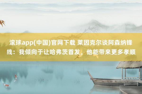 滚球app(中国)官网下载 莱因克尔谈阿森纳锋线：我倾向于让哈弗茨首发，他能带来更多孝顺