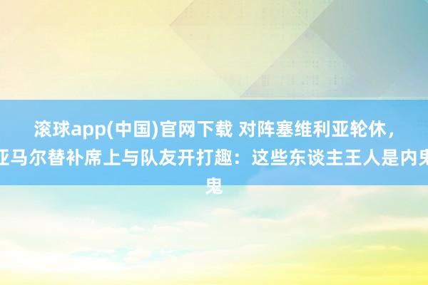 滚球app(中国)官网下载 对阵塞维利亚轮休，亚马尔替补席上与队友开打趣：这些东谈主王人是内鬼