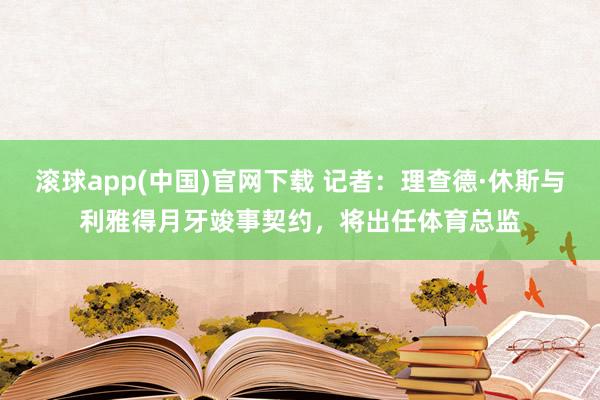 滚球app(中国)官网下载 记者：理查德·休斯与利雅得月牙竣事契约，将出任体育总监