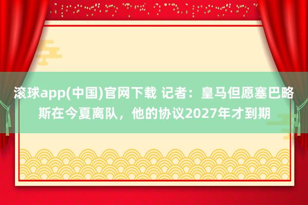 滚球app(中国)官网下载 记者：皇马但愿塞巴略斯在今夏离队，他的协议2027年才到期