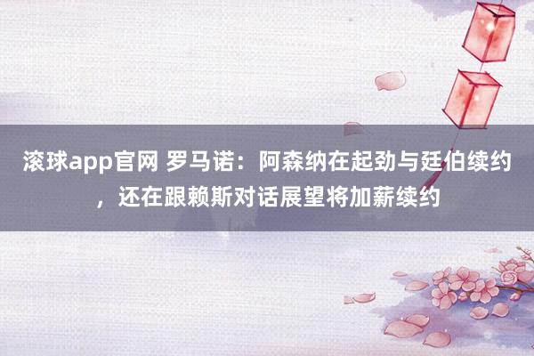 滚球app官网 罗马诺：阿森纳在起劲与廷伯续约，还在跟赖斯对话展望将加薪续约