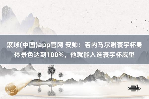 滚球(中国)app官网 安帅：若内马尔谢寰宇杯身体景色达到100%，他就能入选寰宇杯威望