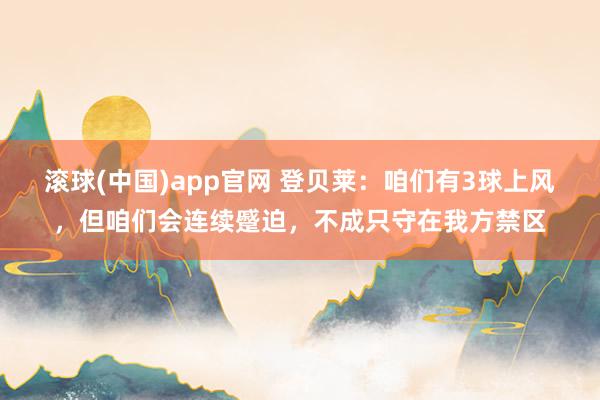 滚球(中国)app官网 登贝莱：咱们有3球上风，但咱们会连续蹙迫，不成只守在我方禁区