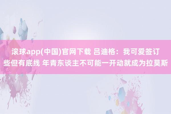 滚球app(中国)官网下载 吕迪格：我可爱签订些但有底线 年青东谈主不可能一开动就成为拉莫斯