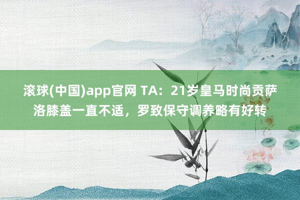 滚球(中国)app官网 TA：21岁皇马时尚贡萨洛膝盖一直不适，罗致保守调养略有好转