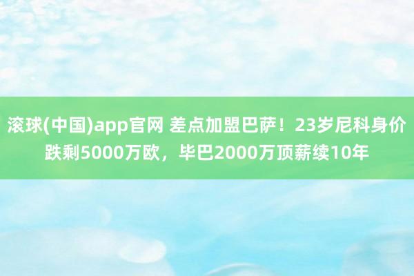 滚球(中国)app官网 差点加盟巴萨！23岁尼科身价跌剩5000万欧，毕巴2000万顶薪续10年