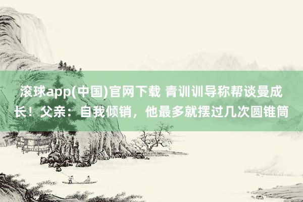滚球app(中国)官网下载 青训训导称帮谈曼成长！父亲：自我倾销，他最多就摆过几次圆锥筒