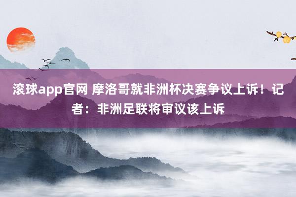 滚球app官网 摩洛哥就非洲杯决赛争议上诉！记者：非洲足联将审议该上诉