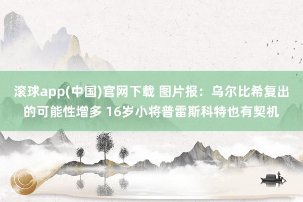 滚球app(中国)官网下载 图片报：乌尔比希复出的可能性增多 16岁小将普雷斯科特也有契机