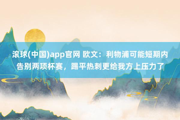 滚球(中国)app官网 欧文：利物浦可能短期内告别两项杯赛，踢平热刺更给我方上压力了